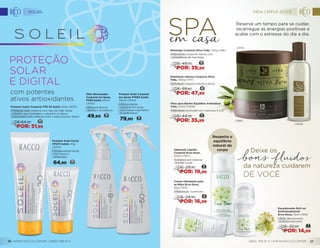 Óleo Bronzeador
Corporal em Spray
FPS8 Soleil, 100ml
(3052)
•	Para um bronze
bonito e duradouro.
49,90 19
Protetor Solar Corporal
em Spray FPS50 Soleil,
100ml (3053)
•	Alta proteção
corporal em spray,
com toque supersseco
e confortável.
79,90 31
Protetor Solar Facial
FPS70 Soleil, 40g
(3054)
•	Ultraproteção facial,
com textura
aveludada.
64,90 25
Protetor Solar Corporal FPS 30 Soleil, 100g (3057)
•	Proteção solar corporal com óleo de Café Verde
e Alistin, que combatem e reparam os danos
provocados pela radiação solar e pela poluição digital.
23
DE:64,90
POR: 51,99
com potentes
ativos antioxidantes
Manteiga Corporal Oliva Vida, 150g (1186)
•	Hidratação corporal intensa com
consistência de manteiga.
19
DE: 49,90
POR: 39,99
22DE: 59,80
POR: 47,99
Esfoliante Intenso Corporal Oliva
Vida, 300g (1173)
•	Esfoliação corporal intensa e eficaz.
SPA
Sabonete Líquido
Corporal Erva-Doce,
250ml (1917)
•	Limpeza sem ressecar
e irritar a pele.
9
DE: 29,90
POR: 19,99
Creme Hidratante para
as Mãos Erva-Doce,
60g (1923)
•	Hidratação e perfume.
8
DE: 24,90
POR: 16,99
Respeita o
equilíbrio
natural do
corpo
Desodorante Roll-on
Antitranspirante
Erva-Doce, 55ml (1916)
•	Ação desodorante
e antitranspirante.
7DE: 22,90
POR: 14,99
da natureza cuidarem
Deixe os
de você
Óleo para Banho Equilibre Amêndoas
Vida, 210ml (1409)
•	Hidratação profunda com vitaminas A e D.
17
DE: 44,90
POR: 35,99
Reserve um tempo para se cuidar,
recarregue as energias positivas e
acabe com o estresse do dia a dia.
(1173)
(1186)
(1409)
0800 789 10 11 | WWW.RACCO.COM.BR 27
SOLEIL
WWW.RACCO.COM.BR | 0800 789 10 1126
VIDA | ERVA DOCE
 