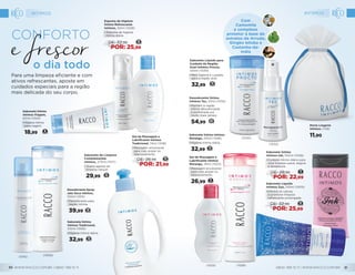 12DE: 32,99
POR: 25,99
Sabonete Líquido
Intimos Zyo, 210ml (1005)
•	Elimina os odores
e promove limpeza
refrescante prolongada.
Sabonete Íntimo
Intimos Tradicional,
210ml (1006)
•	Higiene íntima diária.
32,99 12
11DE: 28,99
POR: 22,99
Sabonete Íntimo
Intimos Ink, 150ml (1008)
•	Cuidado íntimo diário para
uma limpeza suave, segura
e duradoura.
Desodorante Spray
Jato Seco Intimos,
100ml (1015)
•	Desodorante para
região íntima.
39,99 15
Sabonete de Limpeza
Complementar
Intimos, 270ml (1017)
• Suave agente de
limpeza natural.
29,99 12
Gel de Massagem e
Lubrificante Intimos
Tradicional, 74ml (1018)
•	Massagem envolvente
para mais prazer no
relacionamento.
10DE: 26,99
POR: 21,99
Gel de Massagem e
Lubrificante Intimos
Morango, 74ml (1023)
•	Massagem envolvente
para mais prazer no
relacionamento.
26,99 11
Sabonete Íntimo Intimos
Morango, 210ml (1026)
•	Higiene íntima diária.
32,99 13
Espuma de Higiene
Íntima Refrescante
Intimos, 50ml (1028)
• Espuma de higiene
íntima diária.
12DE: 32,99
POR: 25,99
Sabonete Íntimo
Intimos Viagem,
60ml (1024)
•	Higiene íntima
para viagem.
18,99 8
Para uma limpeza eficiente e com
ativos refrescantes, aposte em
cuidados especiais para a região
mais delicada do seu corpo.
o dia todo
Conforto
Porta Lingerie
Intimos (759)
11,90
Sabonete Líquido para
Cuidado da Região
Anal Intimos Procto,
120ml (1030)
•	Mais higiene e cuidado
para a região anal.
32,99
13
Desodorante Íntimo
Intimos Tec, 50ml (1032)
•	Mantém a região
íntima desodorizada
e perfumada por
muito mais tempo.
54,99 22
(1006)
(1015)
Com
Camomila
e complexo
protetor à base de
extratos de Arruda,
Gingko biloba e
Castanha-da-
índia
(1030)
(1032)
(1026)(1023)
INTIMOS INTIMOS
WWW.RACCO.COM.BR | 0800 789 10 11 0800 789 10 11 | WWW.RACCO.COM.BR30 31
 