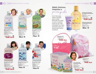 14DE: 36,90
POR: 29,99
Pomada para Prevenção
de Assadura Bebezinhozzz,
60g (1567)
•	Prevenção e melhora
das assaduras.
Sabonete Líquido Corpo
e Cabelo Bebezinhozzz,
200ml (1566)
•	Limpeza, maciez
e suave perfume.
49,90 20
Bebê cheiroso,
limpinho e
Nécessaire Flor
de Menina (552)
DE: 8,00
POR: 4,99
Mochila Flor de
Menina (637)
DE: 8,00
POR: 4,99
Com fórmulas
desenvolvidas
para a pele
delicada do bebê
e com o carinho
especial de mãe,
seu bebê fica mais
tranquilo para um
desenvolvimento
saudável.
(1567) (1566)
Água de Colônia Amore
Mio by Nina, 100ml (129)
• Herbal vibrante
• Carinhosa e meiga
• Verbena, Íris e Vetiver
• Sem álcool 
22DE: 59,90
POR: 47,99
Deo Colônia Kombat
by Cae, 100ml (126)
• Madeira vibrante
• Corajoso
• Notas Verdes,
Gengibre e Sândalo
74,90 29
Água de Colônia Fuuf
by Taj, 100ml (130)
• Herbal refrescante
• Suave e fofo
• Florais cítricos,
Lavanda e Musk
• Sem álcool
59,90 24
Deo Colônia Xplorador
by Kaike, 100ml (127)
• Cítrica refrescante
• Aventureiro
• Bergamota, Noz
Moscada e Cedro
74,90 30
Deo Colônia Play by Play
by Théo, 100ml (114)
• Herbal vibrante
• Inspirador
• Bergamota, Sálvia e Musk
74,90 30
Deo Colônia Flor
de Menina by Bella,
100ml (128)
• Frutal vibrante
• Encantadora
• Amora, Fresia e Baunilha
28DE: 74,90
POR: 59,99
Deo Colônia Miss Bliss
by Zaza, 100ml (113)
• Floral vibrante
• Descontraída
• Maçã Verde, Orquídea
Vermelha e Baunilha
28DE: 74,90
POR: 59,99
Perfumaria Infanto-Juvenil
WWW.RACCO.COM.BR | 0800 789 10 11 0800 789 10 11 | WWW.RACCO.COM.BR42 43
BEBEZINHOZZZ | FLOR DE MENINA
 