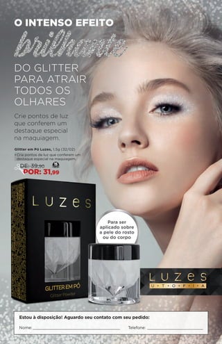 Estou à disposição! Aguardo seu contato com seu pedido:
Nome: Telefone:
O intenso efeito
do glitter
para atrair
todos os
olhares
Crie pontos de luz
que conferem um
destaque especial
na maquiagem.
Glitter em Pó Luzes, 1,5g (32/02)
•	Cria pontos de luz que conferem um
destaque especial na maquiagem.
Para ser
aplicado sobre
a pele do rosto
ou do corpo
15
DE: 39,90
POR: 31,99
 