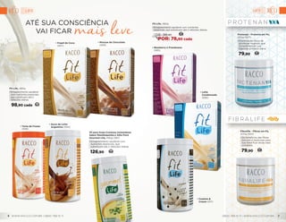 • Frapê de Coco
(937)
• Mousse de Chocolate
(939)
Protenan - Proteína em Pó,
200g (927)
•	Combinação única de
proteínas vegetais, que
complementam sua
ingestão proteica diária.
79,90 37
Fibralife - Fibras em Pó,
200g (924)
•	Os benefícios das fibras
solúveis e insolúveis para
sua dieta ficar ainda mais
completa.
79,90 37
• Torta de Frutas
(938)
• Doce de Leite
Argentino (934)
• Blueberry e Framboesa
(935)
•	Leite
Condensado
(936)
• Cookies &
Cream (971)
Até sua consciência
vai ficar
Fit Life, 480g
•	Emagrecimento saudável
com nutrientes essenciais,
que substituem até 2
refeições diárias.
98,90 cada 46
Pó para Sopa Cremosa Instantânea
Sabor Mandioquinha e Alho Poró
Gourmet Life, 480g (961)
•	Emagrecimento saudável com
nutrientes essenciais, que
substituem até 2 refeições diárias.
126,90 59
Fit Life, 480g
•	Emagrecimento saudável com nutrientes
essenciais, que substituem até 2 refeições diárias.
37
DE: 98,90
POR: 78,90 cada
LIFE LIFE
WWW.RACCO.COM.BR | 0800 789 10 11 0800 789 10 11 | WWW.RACCO.COM.BR6 7
 