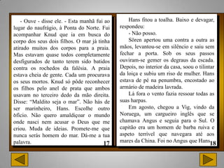 - Ouve - disse ele. - Esta manhã fui ao       Hans fitou a toalha. Baixo e devagar,
lugar do naufrágio, à Ponta do Norte. Fui     respondeu:
acompanhar Knud que ia em busca do                - Não posso.
corpo dos seus dois filhos. O mar já tinha        Sören apertou uma contra a outra as
atirado muitos dos corpos para a praia.       mãos, levantou-se em silêncio e saiu sem
Mas estavam quase todos completamente         fechar a porta. Sob os seus passos
desfigurados de tanto terem sido batidos      ouviram-se gemer os degraus da escada.
contra os rochedos da falésia. A praia        Depois, no interior da casa, soou o tilintar
estava cheia de gente. Cada um procurava      da loiça e subiu um riso de mulher. Hans
os seus mortos. Knud só pôde reconhecer       estava de pé na penumbra, encostado ao
os filhos pelo anel de prata que ambos        armário de madeira lavrada.
usavam no terceiro dedo da mão direita.           Lá fora o vento fazia ressoar todas as
Disse: “Maldito seja o mar”. Não hás de       suas harpas.
ser marinheiro, Hans. Escolhe outro               Em agosto, chegou a Vig, vindo da
.
ofício. Não quero amaldiçoar o mundo          Noruega, um cargueiro inglês que se
onde nasci nem acusar o Deus que me           chamava Angus e seguia para o Sul. O
criou. Muda de ideias. Promete-me que         capitão era um homem de barba ruiva e
nunca serás homem do mar. Dá-me a tua         aspeto terrível que navegara até aos
palavra.                                      mares da China. Foi no Angus que Hans
 