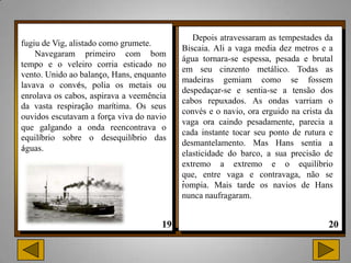 Depois atravessaram as tempestades da
fugiu de Vig, alistado como grumete.
                                          Biscaia. Ali a vaga media dez metros e a
    Navegaram primeiro com bom
                                          água tornara-se espessa, pesada e brutal
tempo e o veleiro corria esticado no
                                          em seu cinzento metálico. Todas as
vento. Unido ao balanço, Hans, enquanto
                                          madeiras gemiam como se fossem
lavava o convés, polia os metais ou
                                          despedaçar-se e sentia-se a tensão dos
enrolava os cabos, aspirava a veemência
                                          cabos repuxados. As ondas varriam o
da vasta respiração marítima. Os seus
                                          convés e o navio, ora erguido na crista da
ouvidos escutavam a força viva do navio
                                          vaga ora caindo pesadamente, parecia a
que galgando a onda reencontrava o
                                          cada instante tocar seu ponto de rutura e
equilíbrio sobre o desequilíbrio das
                                          desmantelamento. Mas Hans sentia a
águas.
                                          elasticidade do barco, a sua precisão de
                                          extremo a extremo e o equilíbrio
                                          que, entre vaga e contravaga, não se
                                          .
                                          rompia. Mais tarde os navios de Hans
                                          nunca naufragaram.
 