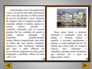 Contornaram a terra, navegaram para
o sul e, ao cair de uma tarde, penetraram
sob o arco das gaivotas, na barra estreita
de um rio esverdeado e turvo, flutuante
de imagens entre as margens cavadas. À
esquerda, subindo a vertente, erguia-se o
casario       branco,      amarelo       e
vermelho, misturado com os escuros
granitos. Na luz vermelha do poente a            Hans amou desde o primeiro
cidade       parecia     carregada      de   momento a respiração rouca da
memórias,                insondavelmente     cidade, o colorido intenso e
antiga, feérica e magnetizada, com todos     sombrio, o arvoredo murmurante e
os vidros das suas janelas cintilando.       espesso, o verde espelhado do rio. Na
Animava-a uma veemência indistinta           estrada que corria junto às margens
que aqui e além aflorava em                  viam-se      bois      enfeitados   e
ecos, rumores, perpassar de vultos, gritos   vermelhos, puxando carros de madeira
longínquos e perdidos, reflexo de luzes      que chiavam sob o peso de
sobre o rio.                                 pipas, pedra e areias.
 