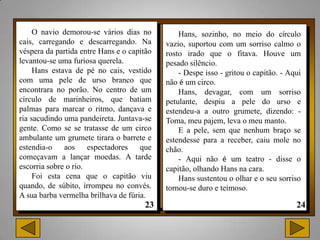O navio demorou-se vários dias no          Hans, sozinho, no meio do círculo
cais, carregando e descarregando. Na        vazio, suportou com um sorriso calmo o
véspera da partida entre Hans e o capitão   rosto irado que o fitava. Houve um
levantou-se uma furiosa querela.            pesado silêncio.
     Hans estava de pé no cais, vestido         - Despe isso - gritou o capitão. - Aqui
com uma pele de urso branco que             não é um circo.
encontrara no porão. No centro de um            Hans, devagar, com um sorriso
círculo de marinheiros, que batiam          petulante, despiu a pele do urso e
palmas para marcar o ritmo, dançava e       estendeu-a a outro grumete, dizendo: -
ria sacudindo uma pandeireta. Juntava-se    Toma, meu pajem, leva o meu manto.
gente. Como se se tratasse de um circo          E a pele, sem que nenhum braço se
ambulante um grumete tirara o barrete e     estendesse para a receber, caiu mole no
estendia-o    aos     espectadores   que    chão.
começavam a lançar moedas. A tarde              - Aqui não é um teatro - disse o
escorria sobre o rio.                       capitão, olhando Hans na cara.
     Foi esta cena que o capitão viu            Hans sustentou o olhar e o seu sorriso
quando, de súbito, irrompeu no convés.      tornou-se duro e teimoso.
A sua barba vermelha brilhava de fúria.
 