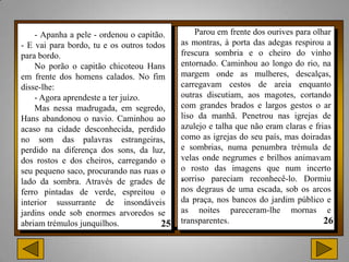 - Apanha a pele - ordenou o capitão.       Parou em frente dos ourives para olhar
- E vai para bordo, tu e os outros todos   as montras, à porta das adegas respirou a
para bordo.                                frescura sombria e o cheiro do vinho
    No porão o capitão chicoteou Hans      entornado. Caminhou ao longo do rio, na
em frente dos homens calados. No fim       margem onde as mulheres, descalças,
disse-lhe:                                 carregavam cestos de areia enquanto
    - Agora aprendeste a ter juízo.        outras discutiam, aos magotes, cortando
    Mas nessa madrugada, em segredo,       com grandes brados e largos gestos o ar
Hans abandonou o navio. Caminhou ao        liso da manhã. Penetrou nas igrejas de
acaso na cidade desconhecida, perdido      azulejo e talha que não eram claras e frias
no som das palavras estrangeiras,          como as igrejas do seu país, mas doiradas
perdido na diferença dos sons, da luz,     e sombrias, numa penumbra trémula de
dos rostos e dos cheiros, carregando o     velas onde negrumes e brilhos animavam
seu pequeno saco, procurando nas ruas o    o rosto das imagens que num incerto
lado da sombra. Através de grades de       .
                                           sorriso pareciam reconhecê-lo. Dormiu
ferro pintadas de verde, espreitou o       nos degraus de uma escada, sob os arcos
interior sussurrante de insondáveis        da praça, nos bancos do jardim público e
jardins onde sob enormes arvoredos se      as noites pareceram-lhe mornas e
abriam trémulos junquilhos.                transparentes.
 