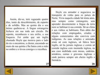 Hoyle era armador e negociava no
                                             transporte de vinho para os países do
    Assim, diz-se, terá vagueado quatro      Norte. Vivia naquela cidade há trinta anos,
dias, tonto de descobrimento, de espanto     mas sempre como estrangeiro, sem
e de solidão. Mas ao quinto dia o seu        aprender decentemente a língua da terra
ânimo quebrou-se. A língua estrangeira       nem se habituar à sua comida. Só ao clima
fechava em sua roda um círculo. De           e aos vinhos se habituara. Para além das
repente, reconheceu o seu exílio, a sua      relações com empregados, criados e
fraqueza. Foi então que um inglês            alguns comerciantes não convivia com
chamado Hoyle que morava para o lado         indígenas. As suas relações e amizades
do rio o encontrou, a chorar, encostado ao   eram só com ingleses, só falava bem
muro da sua quinta e lhe bateu com a mão     inglês, só lia jornais ingleses e comia só
no ombro e o levou consigo e o recolheu.     comida inglesa com mostarda inglesa, na
                                             . casa mobilada com mesas, cadeiras,
                                             sua
                                             armários, camas e gravuras inglesas e
                                             onde pairava sempre um cheiro inglês a
                                             farmácia.
 