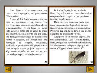 Hans ficou a viver nessa casa, em           Dois dias depois de ter recolhido
parte como empregado, em parte como         Hans, Hoyle levou-o ao centro da cidade e
filho adotivo.                              comprou-lhe as roupas de que precisava e
    A sua adolescência cresceu entre os     também papel e caneta.
cais, os armazéns e os barcos, em               Hans escreveu para casa: pediu com
conversas com marinheiros embarcadiços      ardor perdão da sua fuga, dizia as suas
e comerciantes. De um barco ele sabia       razões, as suas aventuras, o seu paradeiro.
tudo desde o porão até ao cimo do mais      Prometia que um dia voltaria a Vig e seria
alto mastro. E, ora a bordo ora em terra,   o capitão de um grande veleiro.
ora debruçado nos bancos da escola sobre        A resposta só veio meses depois. Era
mapas e cálculos, ora mergulhado em         uma carta da mãe. Leu: “Deus te perdoe,
narrações de viagens, estudando,            Hans, porque nos injuriaste e abandonaste.
sonhando e praticando, ele preparava-se     Manda-me o teu pai que te diga que não
para cumprir o seu projeto: regressar a     voltes a Vig pois não te receberá.”
Vig como capitão de um navio, ser
perdoado pelo pai e acolhido na casa.
 