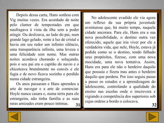 Depois dessa carta, Hans sonhou com
                                                   No adolescente evadido ele via agora
Vig muitas vezes. Era acordado de noite
                                               um reflexo da sua própria juventude
pelo clamor de tempestades em que
                                               aventurosa que, há muito tempo, naquela
naufragava à vista da ilha sem a poder
                                               cidade ancorara. Para ele, Hans era a sua
atingir. Ou deslizava, ao lado do pai, num
                                               nova possibilidade, o destino outra vez
grande lago gelado, rente à luz de cristal e
                                               oferecido, aquele que iria viver por ele a
havia em seu redor um infinito silêncio,
                                               verdadeira vida, que nele, Hoyle, estava já
uma transparência infinita, uma leveza e
                                               pedida como se o destino, tendo falhado
uma felicidade sem nome. Mas outras
                                               seus propósitos, fizesse, com uma nova
noites acordava chorando e soluçando,
                                               mocidade, uma nova tentativa. Assim,
pois o seu pai era o capitão do navio e o
                                               Hans era para ele não o herdeiro daquilo
chicoteava brutalmente no convés e ele
                                               que possuía e fizera mas antes o herdeiro
fugia e de novo ficava sozinho e perdido
                                               daquilo que perdera. Por isso seguiu passo
numa cidade estrangeira.
                                               a passo os estudos e a aprendizagem do
    Os anos passaram e Hans aprendeu a         .
                                               adolescente, controlando a qualidade do
arte de navegar e a arte de comerciar.
                                               ensino nas escolas onde o inscrevera e
Hoyle nunca casara e, numa terra para ele
                                               vigiando a competência dos superiores sob
estrangeira, não tinha família e as suas
                                               cujas ordens a bordo o colocava.
raras amizades eram pouco íntimas.
 