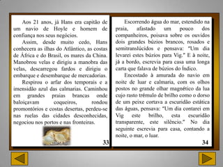 Aos 21 anos, já Hans era capitão de          Escorrendo água do mar, estendido na
um navio de Hoyle e homem de                 praia,    afastado    um     pouco    dos
confiança nos seus negócios.                 companheiros, poisava sobre os ouvidos
    Assim, desde muito cedo, Hans            dois grandes búzios brancos, rosados e
conhecera as ilhas do Atlântico, as costas   semitranslúcidos e pensava: “Um dia
de África e do Brasil, os mares da China.    levarei estes búzios para Vig.” E à noite,
Manobrou velas e dirigiu a manobra das       já a bordo, escrevia para casa uma longa
velas, descarregou fardos e dirigiu o        carta que falava de búzios do Índico.
embarque e desembarque de mercadorias.           Encostado à amurada do navio em
    Respirou o arfar dos temporais e a       noite de luar e calmaria, com os olhos
imensidão azul das calmarias. Caminhou       postos no grande olhar magnético da lua
em grandes praias brancas onde               cujo rasto trémulo de brilho como o dorso
baloiçavam        coqueiros,       rondou    de um peixe cortava a escuridão estática
promontórios e costas desertas, perdeu-se    das águas, pensava: “Um dia contarei em
nas ruelas das cidades desconhecidas,        Vig este brilho, esta escuridão
negociou nos portos e nas fronteiras.        transparente, este silêncio.” No dia
                                             seguinte escrevia para casa, contando a
                                             noite, o mar, o luar.
 