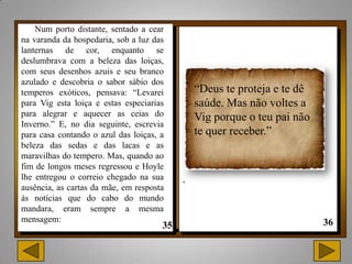 Num porto distante, sentado a cear
na varanda da hospedaria, sob a luz das
lanternas de cor, enquanto se
deslumbrava com a beleza das loiças,
com seus desenhos azuis e seu branco
azulado e descobria o sabor sábio dos
temperos exóticos, pensava: “Levarei          “Deus te proteja e te dê
para Vig esta loiça e estas especiarias       saúde. Mas não voltes a
para alegrar e aquecer as ceias do            Vig porque o teu pai não
Inverno.” E, no dia seguinte, escrevia
para casa contando o azul das loiças, a       te quer receber.”
beleza das sedas e das lacas e as
maravilhas do tempero. Mas, quando ao
fim de longos meses regressou e Hoyle
lhe entregou o correio chegado na sua     .
ausência, as cartas da mãe, em resposta
às notícias que do cabo do mundo
mandara, eram sempre a mesma
mensagem:
 