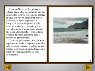O mar do Norte, verde e cinzento,
rodeava Vig, a ilha, e as espumas varriam
os rochedos escuros. Havia nesse começo
de tarde um vaivém incessante de aves
marítimas, as águas engrossavam
devagar, as nuvens empurradas pelo
vento sul acorriam e Hans viu que se
estava formando a tempestade. Mas ele
não temia a tempestade e, com os fatos
inchados de vento, caminhou até ao
extremo do promontório.
   O voo das gaivotas era cada vez mais
inquieto e apertado, o ímpeto e o tumulto
cada vez mais violentos e os longínquos
espaços escureciam. A tempestade, como      .
uma boa orquestra, afinava os seus
instrumentos.
 