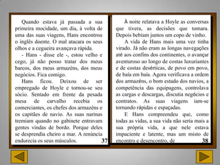 Quando estava já passada a sua            À noite relatava a Hoyle as conversas
primeira mocidade, um dia, à volta de    que tivera, as decisões que tomara.
uma das suas viagens, Hans encontrou     Depois bebiam juntos um copo de vinho.
o inglês doente. O mal atacara os seus       A vida de Hans mais uma vez tinha
olhos e a cegueira avançava rápida.      virado. Já não eram as longas navegações
   - Hans - disse ele -, estou velho e   até aos confins dos continentes, o avançar
cego, já não posso tratar dos meus       aventuroso ao longo de costas luxuriantes
barcos, dos meus armazéns, dos meus      e de costas desérticas, de povo em povo,
negócios. Fica comigo.                   de baía em baía. Agora verificava a ordem
   Hans ficou. Deixou de ser             dos armazéns, o bom estado dos navios, a
empregado de Hoyle e tornou-se seu       competência das equipagens, controlava
sócio. Sentado em frente da pesada       as cargas e descargas, discutia negócios e
mesa de carvalho recebia os              contratos. As suas viagens iam-se
comerciantes, os chefes dos armazéns e   tornando rápidas e espaçadas.
os capitães de navio. As suas narinas        E Hans compreendeu que, como
tremiam quando no gabinete entravam      todas as vidas, a sua vida não seria mais a
gentes vindas de bordo. Porque deles     sua própria vida, a que nele estava
se desprendia cheiro a mar. A renúncia   impaciente e latente, mas um misto de
endurecia os seus músculos.              encontro e desencontro, de
 