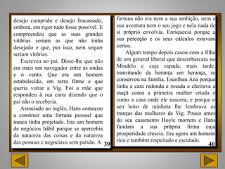 desejo cumprido e desejo fracassado,      fortuna não era nem a sua ambição, nem a
embora, em rigor tudo fosse possível. E   sua aventura nem o seu jogo e nela nada de
compreendeu que as suas grandes           si próprio envolvia. Enriquecia porque a
vitórias seriam as que não tinha          sua perceção e os seus cálculos estavam
desejado e que, por isso, nem sequer      certos.
seriam vitórias.                              Algum tempo depois casou com a filha
   Escreveu ao pai. Disse-lhe que não     de um general liberal que desembarcara no
era mais um navegador entre as ondas      Mindelo e cuja espada, mais tarde,
e o vento. Que era um homem               transitando de herança em herança, se
estabelecido, em terra firme e que        conservou na família. Escolheu Ana porque
queria voltar a Vig. Foi a mãe que        tinha a cara redonda e rosada e cheirava a
respondeu à sua carta dizendo que o       maçã como a primeira mulher criada e
pai não o receberia.                      como a casa onde ele nascera, e porque o
   Associado ao inglês, Hans começou      seu loiro de minhota lhe lembrava as
a construir uma fortuna pessoal que       tranças das mulheres de Vig. Pouco antes
nunca tinha projetado. Era um homem       do seu casamento Hoyle morrera e Hans
de negócios hábil porque se apercebia     fundara a sua própria firma cuja
da natureza das coisas e da natureza      prosperidade crescia. Era agora um homem
das pessoas e negociava sem paixão. A     rico e também respeitado e escutado.
 