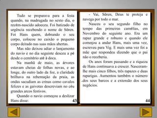 Tudo se preparava para a festa              - Vai, Sören, Deus te proteja e
quando, na madrugada no sexto dia, o        navega por todo o mar.
recém-nascido adoeceu. Foi batizado de          Nasceu o seu segundo filho no
urgência recebendo o nome de Sören.         tempo das primeiras camélias, em
Foi Hans quem, dobrando o seu               Novembro do seguinte ano. Era um
corpo, colocou no caixão o pequeno          rapaz grande e robusto e quando ele
corpo deitado nas suas mãos abertas.        começou a andar Hans, mais uma vez,
    Mas não deixou adiar o lançamento       escreveu para Vig. E mais uma vez foi a
do navio e no dia seguinte desceu a pé      mãe que respondeu dizendo que o pai
desde o cemitério até à doca.               não o receberia.
    Na manhã de maio, as árvores                Os anos foram passando e a riqueza
estavam cheias de folhas novas, e ao        de Hans continuava a crescer. Nasceram-
longe, do outro lado da foz, a claridade    lhe mais cinco filhos, três rapazes e duas
brilhava na rebentação da praia, as         raparigas. Aumentou também o número
ondas sacudiam as crinas como cavalos      .dos seus barcos e a extensão dos seus
felizes e as gaivotas descreviam no céu     negócios.
grandes arcos festivos.
    Quando o navio começou a deslizar
Hans disse:
 