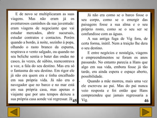 E de novo se multiplicaram as suas              Já não era como se o barco fosse o
viagens. Mas não eram já os                    seu corpo, como se o emergir das
aventurosos caminhos da sua juventude:         paisagens fosse a sua alma e o seu
eram viagens de negociante que vai             próprio rosto, como se o seu ser se
estudar mercados, abrir sucursais,             confundisse com as águas.
estudar contratos e contactos. Porém               A sua antiga fuga de Vig fora, de
quando a bordo, à noite, sozinho à popa,       certa forma, inútil. Nem a traição lhe dera
olhando o rasto branco da espuma,              o seu destino.
respirava o vento salgado, ou quando no            E entre negócios e nostalgia, viagens
seu beliche sentia o bater das ondas no        e empreendimentos se foram os anos
casco, às vezes, de súbito, reencontrava       passando. No entanto parecia a Hans que
a voz, a fala do seu destino. Mas era só       algo em sua vida, embora fosse já tão
o fantasma do seu destino. Em rigor ele        tarde, era ainda espera e espaço aberto,
já não era quem era e tinha encalhado          possibilidade.
em sua própria vida. Já não era o          .       Quando a mãe morreu, mais uma vez
navegador que no barco e no mar está           ele escreveu ao pai. Mas do pai nunca
em sua própria casa, mas apenas o              veio resposta e foi então que Hans
viajante que por uns tempos deixou a           compreendeu que jamais regressaria a
sua própria casa aonde vai regressar. Já       Vig.
 