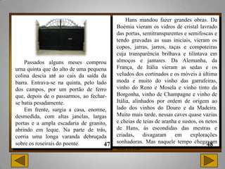 Hans mandou fazer grandes obras. Da
                                         Boémia vieram os vidros de cristal lavrado
                                         das portas, semitransparentes e semifoscas e
                                         tendo gravadas as suas iniciais, vieram os
                                         copos, jarras, jarros, taças e compoteiras
                                         cuja transparência brilhava e tilintava em
    Passados alguns meses comprou        almoços e jantares. Da Alemanha, da
urna quinta que do alto de uma pequena   França, de Itália vieram as sedas e os
colina descia até ao cais da saída da    veludos dos cortinados e os móveis à última
barra. Entrava-se na quinta, pelo lado   moda e muito do vinho das garrafeiras,
dos campos, por um portão de ferro       vinho do Reno e Mosela e vinho tinto da
que, depois de o passarmos, ao fechar-   Borgonha, vinho de Champagne e vinho de
se batia pesadamente.                    Itália, alinhados por ordem de origem ao
    Em frente, surgia a casa, enorme,    lado dos vinhos do Douro e da Madeira.
desmedida, com altas janelas, largas     Muito mais tarde, nessas caves quase vazias
portas e a ampla escadaria de granito,   e cheias de teias de aranha e sustos, os netos
abrindo em leque. Na parte de trás,      de Hans, às escondidas das mestras e
corria uma longa varanda debruçada       criadas,     divagaram    em      explorações
sobre os roseirais do poente.            sonhadoras. Mas naquele tempo chegavam
                                         sem cessar
 