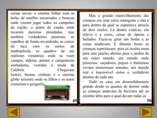 coisas novas: o enorme bilhar com as
                                                 Mas o grande maravilhamento das
bolas de marfim encarnadas e brancas
                                             crianças era uma caixa retangular e alta e
onde vieram jogar todos os campeões
                                             para dentro da qual se espreitava através
da região, o piano de cauda, onde
                                             de dois óculos. Lá dentro viam-se, em
tocaram meninas prendadas, mas
                                             relevo e a cores, cenas de óperas e
também verdadeiros pianistas, os
                                             bailados. Fazia-se girar um botão e as
espelhos de fundo esverdeado, as caixas
                                             cenas mudavam. E durante horas as
de     laca    com    os     tentos    de
                                             crianças espreitavam, pois os óculos eram
madrepérola, os quadros de um
                                             para elas janelas abertas para o jardim de
realismo romântico onde se viam
                                             um outro mundo, um mundo onde
campos, aldeias, pontes e camponesas
                                             princesas, caçadores, pajens e bailarinas
sonhadoras, vestidas à moda da
                                             viviam misteriosos enredos, um mundo
Calábria.                      Chegavam
                                             real e inacessível como o verdadeiro
lustres, bustos, estátuas e o enorme
                                             destino de cada um.
globo terrestre onde os filhos e os netos   . Tudo na casa era desmedidamente
cismaram a geografia.
                                             grande desde os quartos de dormir onde
                                             as crianças andavam de bicicleta até ao
                                             enorme átrio para o qual davam todas as
 