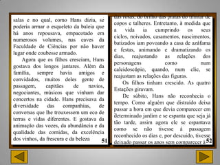 das rosas, do brilho das pratas do tilintar de
salas e no qual, como Hans dizia, se
                                            copos e talheres. Entretanto, à medida que
poderia armar o esqueleto da baleia que
                                            a    vida    ia    cumprindo       os     seus
há anos repousava, empacotado em
                                            ciclos, noivados, casamentos, nascimentos,
numerosos volumes, nas caves da
                                            batizados iam povoando a casa de azáfama
Faculdade de Ciências por não haver
                                            e festas, animando e dramatizando os
lugar onde coubesse armado.
                                            dias, reajustando as relações dos
    Agora que os filhos cresciam, Hans
                                            personagens            como              num
gostava dos longos jantares. Além da
                                            caleidoscópio, quando, num clic, se
família, sempre havia amigos e
                                            reajustam as relações das figuras.
convidados, muitos deles gente de
                                                Os filhos tinham crescido. As quatro
passagem,      capitães     de    navios,
                                            Estações giravam.
negociantes, músicos que vinham dar
                                                De súbito, Hans não reconhecia o
concertos na cidade. Hans precisava da
                                            tempo. Como alguém que distraído deixa
diversidade     das    companhias,    de
                                            passar a hora em que devia comparecer em
conversas que lhe trouxessem um eco de      .
                                            determinado jardim e se espanta que seja já
terras e vidas diferentes. E gostava da
                                            tão tarde, assim agora ele se espantava
animação das vozes, da abundância e da
                                            como se não tivesse à passagem
qualidade das comidas, da excelência
                                            reconhecido os dias e, por descuido, tivesse
dos vinhos, da frescura e da beleza
                                            deixado passar os anos sem comparecer à
 
