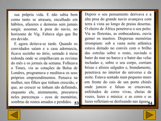 sua própria vida. E não sabia bem          Depois o seu pensamento derivava e a
como tanto se atrasara, encalhado em         alta proa do grande navio avançava com
hábitos, afazeres e demoras sem jamais       terra à vista ao longo de praias desertas.
surgir, assomar, à proa do navio, no         O cheiro de África penetrava o seu peito.
horizonte de Vig. Faltava algo que lhe       Via as florestas, as embocaduras, ouvia
era devido.                                  gemer os mastros. Dispersas memórias
  E agora deitava-se tarde. Quando os        irrompiam: sob a vasta noite atlântica
convidados saíam e a casa adormecia,         estava deitado no convés com o brilho
ficava sozinho no átrio, sentado à mesa      das estrelas sobre o rosto, ouvindo o
redonda onde se empilhavam as revistas       bater do mar no barco e o bater das velas
do mês e os jornais da semana. Folheava      inchadas e, sobre o seu corpo, corriam
o Times, via as cotações da Bolsa de         brisas e alísios salgados e, brandamente,
Londres, programava e meditava os seus       penetrava no interior do universo e da
próprios empreendimentos. Pensava na         noite. Estava sentado num pequeno muro
mulher, nos filhos que tinham crescido, e   .em frente do cais de um porto chinês
que, ao crescer se tinham ido definindo,     onde juncos e faluas se cruzavam,
enquanto ele, atentamente, procurava         enfeitados de cores vivas, cheias de
neles parecenças - ecos de memórias,         vozes, luzes e música: e as cores e as
sombras de rostos amados e perdidos.         luzes refletiam-se deslizando nas águas
 