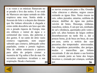 e as vozes e as músicas flutuavam no       os navios avançavam para a ilha. Grandes
ar pesado e leve das noites. E no souk     velas côncavas e abertas, negros cascos
de Marrocos um rapaz sentado no chão       cortando as águas frias. Vozes roucas no
respirava uma rosa. Sentia ainda a         cais, cabos puxados, amarras, azáfama do
frescura do leite e a doçura das tâmaras   atracar, dedilhar de água nas pedras,
que lhe tinham oferecido à chegada e       vaivém de botes. Descarga, roldanas,
como então descobriu um luxo que não       manobras, ordens. E um por um, nimbados
era a pesada riqueza da Europa, mas        de sal e distância, queimados pelo vento e
era silêncio e rumor de água e o           pelo sol, altos homens de largos ombros
cerimonial das vozes, das palavras e       desembarcavam na tarde fria e, daí a
dos gestos. E no canto do átrio vazio      poucas horas, já de boca em boca, de casa
cismava vagamente, nem sequer              em casa, corria a notícia das suas
sabendo que cismava, debruçado sobre       pescarias, das tempestades atravessadas,
papeladas, contas e jornais ingleses.      das singraduras percorridas, dos perigos,
Mas de súbito estremecia e passava         .
                                           medos e maravilhas que tinham
para além do próprio cismar: a             encontrado. E daí em diante a sua história
memória de Vig subia à flor do mar. Os     seria contada junto ao lume dos longos
nevoeiros marítimos invadiam a sua         Invernos e, cismada por crianças, sonhada
respiração. Desde o horizonte              por
 