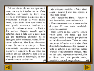 Daí em diante, de vez em quando, à            do horizonte marinho. - Avô - disse
tarde, em vez de trabalhar no escritório,     Joana - porque é que está sempre a
trabalhava no quarto da torre onde            olhar para o mar?
recebia os empregados e as pessoas que o      - Ah! - respondeu Hans. - Porque o
procuravam. Consigo às vezes levava           mar é o caminho para a minha casa.
Joana, a neta mais velha, que achava na       - E os anos começaram a passar muito
torre grande aventura e mistério, e a         depressa. E uma certa irrealidade
quem ele ensinava o nome e a história         começou a crescer.
dos navios. Depois, quando queria             - Hans agora já não viajava. Estava
trabalhar, dava à neta lápis e papel para     velho como um barco que não
que ela desenhasse enquanto ele se            navegava mais e prancha por prancha
debruçava sobre contratos, cartas, livros,    se vai desmantelando. Tinha as mãos
contas, relatórios. Mas Joana desenhava       um pouco trémulas, o azul dos olhos
pouco. Levantava a cabeça e fitava
intensamente Hans pois algo na sua cara a    .desbotado, fundas rugas lhe cavavam a
                                              testa, os cabelos e as compridas suíças
fascinava e inquietava. E via então que       estavam completamente brancas. Mas
também ele não trabalhava: para além da       era um velho imponente e terrível, alto
barra, para além da rebentação, os seus       e direito em seu pesado andar,
olhos fitavam os verdes azuis                 autoritário nas ordens que dava e
 