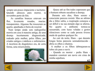sempre um pouco impaciente e taciturno.         Quase até ao fim todos esperaram que
Quando adoeceu para morrer, ia             o homem robusto sacudisse a doença.
novembro perto do fim.                         Durante seis dias, Hans sereno e
     As camélias brancas estavam em        consciente pareceu resistir. Mas ao sétimo
flor, levemente      rosadas, macias,      dia a febre subiu, a respiração começou a
transparentes. Algumas lhe trouxeram ao    ser difícil e na sua atenção algo se alterou.
quarto, apanhadas à beira do roseiral.     No quarto o ambiente tornou-se
  Num tempo ainda sem radiografias         sussurrado, com luzes veladas e gestos
morria em casa à maneira antiga, de uma    silenciosos como se cada pessoa tivesse
doença incertamente diagnosticada,         medo de quebrar qualquer fio.
rodeado pela mulher, pelos filhos, por         Ao cair da noite, Hans - que durante
criados antigos e médicos e enfermeiros.   longas horas parecera semiadormecido -
A incerteza do diagnóstico era, de certa   abriu os olhos e chamou.
forma, uma misericórdia.                   . A mulher e os filhos debruçaram-se
                                           sobre ele para o ouvir.
                                             - Quando eu morrer - pediu Hans -
                                           mandem construir um navio em cima da
                                           minha sepultura.
 