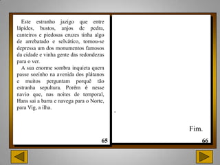 Este estranho jazigo que entre
lápides, bustos, anjos de pedra,
canteiros e piedosas cruzes tinha algo
de arrebatado e selvático, tornou-se
depressa um dos monumentos famosos
da cidade e vinha gente das redondezas
para o ver.
  A sua enorme sombra inquieta quem
passe sozinho na avenida dos plátanos
e muitos perguntam porquê tão
estranha sepultura. Porém é nesse
navio que, nas noites de temporal,
Hans sai a barra e navega para o Norte,
para Vig, a ilha.
                                          .

                                              Fim.
 