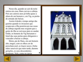 Nesse dia, quando ao cair da noite
entrou em casa, Hans curvou a cabeça.
Pois aos catorze anos já tinha quase a
altura de um homem e, em Vig, as portas
de entrada são baixas.
    Assim é desde o tempo antigo das
guerras quando os invasores que
ocupavam a ilha penetravam nas casas
de cabeça erguida mas exigiam que a
gente da ilha se curvasse para os saudar.
Então, os homens de Vig baixaram o
lintel das suas portas para obrigarem o
vencedor a baixar a cabeça.
    Sören, pai de Hans, era um homem
alto, magro, com os olhos cor de
porcelana azul, os traços secos e belas
mãos sensíveis que mais tarde, durante
gerações, os seus descendentes
herdaram. Nele, como na igreja
 