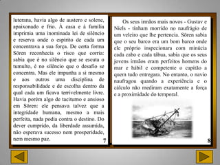 luterana, havia algo de austero e solene,       Os seus irmãos mais novos - Gustav e
apaixonado e frio. À casa e à família       Niels - tinham morrido no naufrágio de
imprimia uma inominada lei de silêncio      um veleiro que lhe pertencia. Sören sabia
e reserva onde o espírito de cada um        que o seu barco era um bom barco onde
concentrava a sua força. De certa forma     ele próprio inspecionara com minúcia
Sören reconhecia o risco que corria:        cada cabo e cada tábua, sabia que os seus
sabia que é no silêncio que se escuta o     jovens irmãos eram perfeitos homens do
tumulto, é no silêncio que o desafio se     mar e hábil e competente o capitão a
concentra. Mas ele impunha a si mesmo       quem tudo entregara. No entanto, o navio
e aos outros uma disciplina de              naufragou quando a experiência e o
responsabilidade e de escolha dentro da     cálculo não mediram exatamente a força
qual cada um ficava terrivelmente livre.    e a proximidade do temporal.
Havia porém algo de taciturno e ansioso
em Sören: ele pensava talvez que a
integridade humana, mesmo a mais
perfeita, nada podia contra o destino. Do
dever cumprido, da liberdade assumida,
não esperava sucesso nem prosperidade,
nem mesmo paz.
 