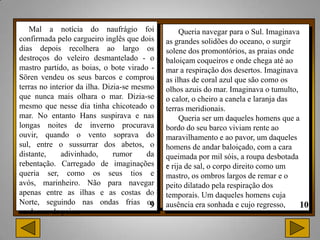 Mal a notícia do naufrágio foi                 Queria navegar para o Sul. Imaginava
confirmada pelo cargueiro inglês que dois    as grandes solidões do oceano, o surgir
dias depois recolhera ao largo os            solene dos promontórios, as praias onde
destroços do veleiro desmantelado - o        baloiçam coqueiros e onde chega até ao
mastro partido, as boias, o bote virado -    mar a respiração dos desertos. Imaginava
Sören vendeu os seus barcos e comprou        as ilhas de coral azul que são como os
terras no interior da ilha. Dizia-se mesmo   olhos azuis do mar. Imaginava o tumulto,
que nunca mais olhara o mar. Dizia-se        o calor, o cheiro a canela e laranja das
mesmo que nesse dia tinha chicoteado o       terras meridionais.
mar. No entanto Hans suspirava e nas              Queria ser um daqueles homens que a
longas noites de inverno procurava           bordo do seu barco viviam rente ao
ouvir, quando o vento soprava do             maravilhamento e ao pavor, um daqueles
sul, entre o sussurrar dos abetos, o         homens de andar baloiçado, com a cara
distante,     adivinhado,      rumor    da   queimada por mil sóis, a roupa desbotada
rebentação. Carregado de imaginações         . rija de sal, o corpo direito como um
                                             e
queria ser, como os seus tios e              mastro, os ombros largos de remar e o
avós, marinheiro. Não para navegar           peito dilatado pela respiração dos
apenas entre as ilhas e as costas do         temporais. Um daqueles homens cuja
Norte, seguindo nas ondas frias os           ausência era sonhada e cujo regresso,
cardumes de peixe.
 