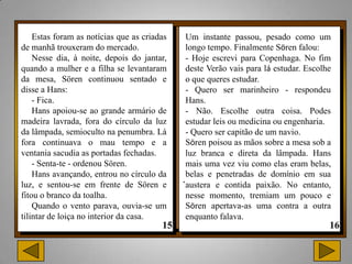 Estas foram as notícias que as criadas    Um instante passou, pesado como um
de manhã trouxeram do mercado.                longo tempo. Finalmente Sören falou:
    Nesse dia, à noite, depois do jantar,     - Hoje escrevi para Copenhaga. No fim
quando a mulher e a filha se levantaram       deste Verão vais para lá estudar. Escolhe
da mesa, Sören continuou sentado e            o que queres estudar.
disse a Hans:                                 - Quero ser marinheiro - respondeu
    - Fica.                                   Hans.
    Hans apoiou-se ao grande armário de       - Não. Escolhe outra coisa. Podes
madeira lavrada, fora do círculo da luz       estudar leis ou medicina ou engenharia.
da lâmpada, semioculto na penumbra. Lá        - Quero ser capitão de um navio.
fora continuava o mau tempo e a               Sören poisou as mãos sobre a mesa sob a
ventania sacudia as portadas fechadas.        luz branca e direta da lâmpada. Hans
    - Senta-te - ordenou Sören.               mais uma vez viu como elas eram belas,
    Hans avançando, entrou no círculo da
luz, e sentou-se em frente de Sören e
                                             .belas e e contida paixão. No entanto,
                                              austera
                                                       penetradas de domínio em sua

fitou o branco da toalha.                     nesse momento, tremiam um pouco e
    Quando o vento parava, ouvia-se um        Sören apertava-as uma contra a outra
tilintar de loiça no interior da casa.        enquanto falava.
 