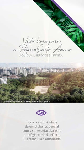 F o t o a p r o x i m a d a d a v i s t a p a r a a H i p i c a S a n t o A m a r o .
Toda a exclusividade
de um clube residencial
com vista espetacular para
o refúgio verde da Hípica.
Rua tranquila e arborizada.
AQUI SUA LIBERDADE É INFINITA.
Vista livre para
a HipicaSanto Amaro
 