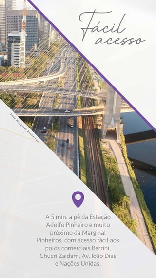 A 5 min. a pé da Estação
Adolfo Pinheiro e muito
próximo da Marginal
Pinheiros, com acesso fácil aos
polos comerciais Berrini,
Chucri Zaidam, Av. João Dias
e Nações Unidas.
Facil
acesso
F
o
t
o
M
a
r
g
i
n
a
l
P
i
n
h
e
i
r
o
s
.
 