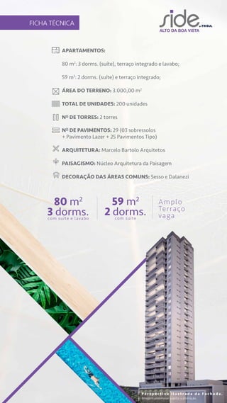 APARTAMENTOS:
80 m2
: 3 dorms. (suíte), terraço integrado e lavabo;
59 m2
: 2 dorms. (suíte) e terraço integrado;
ÁREA DO TERRENO: 3.000,00 m2
TOTAL DE UNIDADES: 200 unidades
NO
DE TORRES: 2 torres
NO
DE PAVIMENTOS: 29 (03 sobressolos
+ Pavimento Lazer + 25 Pavimentos Tipo)
ARQUITETURA: Marcelo Bartolo Arquitetos
PAISAGISMO: Núcleo Arquitetura da Paisagem
DECORAÇÃO DAS ÁREAS COMUNS: Sesso e Dalanezi
FICHA TÉCNICA
80 m2
3 dorms.
com suíte e lavabo
59 m2
2 dorms.
com suíte
Amplo
Terraço
vaga
P e r s p e c t i v a i l u s t r a d a d a F a c h a d a .
Imagem preliminar sujeita a alteração.
 