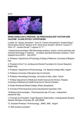BOOK
SPIKE SARS-COV-2 PROTEIN AS PROCOAGULANT FACTOR AND
VACCINE CLASS EFFECT HYPOTHESIS
Luisetto M1
, Naseer Almukthar2
, Tarro G3
, Farhan Ahmad Khan4
, Khaled Edbey5
,
Gamal Abdul Hamid6
, Mashori G R7
, Ahnaf Ilman Student8
, Nili B.A9
, Fiazza C10
,
Yesvi R11
, Jameel Ahmad12
, Latyshev O. Y13
.
1.Applied pharmacologist, IMA Mariinskaja academy branch: clinical chemistry and
chemical technology in medicine , European specialist laboratory medicine ( EC4
registerd since 2019 ) Italy 29121
2. Professor, Department of Physiology /College of Medicine, University of Babylon,
Iraq
3. President of the T & L de Beaumont Bonelli Foundation for Cancer Research,
Naples Italy
4. Professor Department of Pharmacology J.N. Medical College AMU, Aligarh
5. Professor University of Benghazi dep of chemistry
6. Professor Hematology Oncology, University of Aden, Aden, Yemen
7. Profesor Department of Medical & Health Sciences for Woman, Peoples
University of Medical and Health Sciences for Women,Pakistan
8. Dhaka Residential Model College, Dhaka, Bangladesh
9. Innovative Pharmaceutical product development specialist, USA
10.Medical pharmacologist , Pharmaceutical dep. PC area , independent
researcher Italy
11.Founder and President, Yugen Research Organization; Undergraduate Student,
Western Michigan University, MI, USA 49008
12. Assistant Professor Pharmacology, JNMC, AMU, Aligarh
13. IMA academy president
 