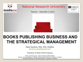 National Research University
                           Moscow – December 5 and 6




BOOKS PUBLISHING BUSINESS AND
 THE STRATEGICAL MANAGEMENT
                  Paulo Faustino, MSc, PhD, PostDoc
                      faustino.paulo@gmail.com

                    Presidente of Media XXI/Formalpress

                  Porto University and Lisbon School of Mass Media
     Centrer of Investigation in Media and Journalism/Nova University of Lisbon
             Columbia Institute of Tele Information, Coumbia University
 