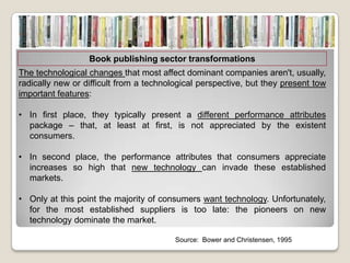 Book publishing sector transformations
The technological changes that most affect dominant companies aren't, usually,
radically new or difficult from a technological perspective, but they present tow
important features:

• In first place, they typically present a different performance attributes
  package – that, at least at first, is not appreciated by the existent
  consumers.

• In second place, the performance attributes that consumers appreciate
  increases so high that new technology can invade these established
  markets.

• Only at this point the majority of consumers want technology. Unfortunately,
  for the most established suppliers is too late: the pioneers on new
  technology dominate the market.

                                         Source: Bower and Christensen, 1995
 