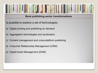 Book publishing sector transformations

Is possible to explore a set of technologies:

a) Digital printing and publishing on demand

b) Aggregation technologies and syndication

c) Content management and cross-platform publishing

d) Costumer Relationship Management (CRM)

e) Digital Asset Management (DAM)
 