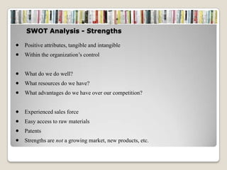 SWOT Analysis - Strengths

Positive attributes, tangible and intangible
Within the organization’s control


What do we do well?
What resources do we have?
What advantages do we have over our competition?


Experienced sales force
Easy access to raw materials
Patents
Strengths are not a growing market, new products, etc.
 