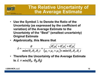 The Relative Uncertainty of
                        the Average Estimate

    • Use the Symbol λ to Denote the Ratio of the
      Uncertainty (as expressed by the coefficient of
      variation) of the Average Estimate to the
      Uncertainty of the “Best” (smallest uncertainty)
      Original Estimate
    • Algebraically, this Means that

                        θ                θ 12 μ12 + θ 22 μ 2 + θ 32 μ 3
                                                           2          2
           λ=                     =
              min( θ 1 ,θ 2 ,θ 3 ) (μ1 + μ 2 + μ 3 ) × min( θ 1 ,θ 2 ,θ 3 )
    • Therefore the Uncertainty of the Average Estimate
      is λ × min(θ1, θ2,θ3)

©2009 MCR, LLC                                                                15
 