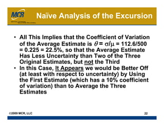 Naïve Analysis of the Excursion

  • All This Implies that the Coefficient of Variation
    of the Average Estimate is θ = σ/μ = 112.6/500
    = 0.225 = 22.5%, so that the Average Estimate
    Has Less Uncertainty than Two of the Three
    Original Estimates, but not the Third
  • In this Case, It Appears we would be Better Off
    (at least with respect to uncertainty) by Using
    the First Estimate (which has a 10% coefficient
    of variation) than to Average the Three
    Estimates


©2009 MCR, LLC                                     22
 