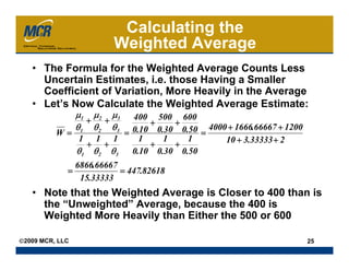 Calculating the
                          Weighted Average
   • The Formula for the Weighted Average Counts Less
     Uncertain Estimates, i.e. those Having a Smaller
     Coefficient of Variation, More Heavily in the Average
   • Let’s Now Calculate the Weighted Average Estimate:
                 μ1 μ 2 μ 3
                         400 500 600
                   + +       +    +
                 θ1 θ 2 θ 3
                         0.10 0.30 0.50 = 4000 + 1666.66667 + 1200
          W=           =
             1 1 1
               + +
                           1
                             +
                                1
                                  +
                                     1        10 + 3.33333 + 2
             θ1 θ 2 θ 3 0.10 0.30 0.50
                 6866.66667
             =              = 447.82618
                  15.33333
   • Note that the Weighted Average is Closer to 400 than is
     the “Unweighted” Average, because the 400 is
     Weighted More Heavily than Either the 500 or 600

©2009 MCR, LLC                                                       25
 