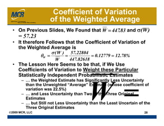 Coefficient of Variation
                     of the Weighted Average
  • On Previous Slides, We Found that W = 447.83 and σ(W)
     = 57.23
  • It therefore Follows that the Coefficient of Variation of
    the Weighted Average is
                   σ ( W ) 57.22804
              θW =        =         = 0.12779 = 12.78%
                        W      447.82618
  • The Lesson Here Seems to be that, if We Use
    Coefficients of Variation to Weight these Particular
    Statistically Independent Probabilistic Estimates
       – … the Weighted Estimate has Significantly Less Uncertainty
         than the Unweighted “Average” Estimate (whose coefficient of
         variation was 22.5%)
       – … and Less Uncertainty than Two of the Three Original
         Estimates
       – … but Still not Less Uncertainty than the Least Uncertain of the
         Three Original Estimates
©2009 MCR, LLC                                                        28
 