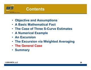 Contents

       •   Objective and Assumptions
       •   A Basic Mathematical Fact
       •   The Case of Three S-Curve Estimates
       •   A Numerical Example
       •   An Excursion
       •   The Excursion via Weighted Averaging
       •   The General Case
       •   Summary


©2009 MCR, LLC                                    29
 