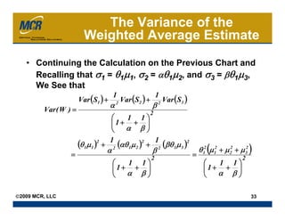 The Variance of the
                         Weighted Average Estimate
   • Continuing the Calculation on the Previous Chart and
     Recalling that σ1 = θ1μ1, σ2 = αθ1μ2, and σ3 = βθ1μ3,
     We See that
                       Var (S1 ) +         Var (S2 ) +           Var (S3 )
                                     1                       1
                                     α   2
                                                         β   2
         Var ( W ) =                                 2
                                   ⎛    1 1⎞
                                   ⎜1+ + ⎟
                                   ⎝   α β⎠

                       (θ 1μ 1 ) + 2 (αθ 1μ 2 ) + 2 (βθ 1μ 3 )2
                                2  1           2  1
                                 α                       β                       θ 12 (μ 12 + μ 22 + μ 32 )
                  =                                      2                   =                        2
                                     ⎛  1 1⎞                                       ⎛  1 1⎞
                                     ⎜1+ + ⎟                                       ⎜1+ + ⎟
                                     ⎝  α β⎠                                       ⎝  α β⎠

©2009 MCR, LLC                                                                                            33
 