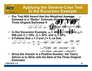 Applying the General-Case Test
                       to the Excursion Example
   • Our Test Will Assert that the Weighted Average
     Estimate is a “Better” Estimate than the Best of the
                                                            σW Var
                                                             ( ) (W
                                                                  )
                                                      θ= =                         =
     Three Original Estimates if
                                                      μ2 μ3
                               μ12 + μ2 + μ3 − μ1 −
                                      2    2
                                                        − <0
                                                      α β
                                                      W
   • In Our Excursion Example, μ1 = 400, μ2 = 500, and μ3 =
     600 and θ1 = 10%, θ2 = 30%, and θ3 = 50%
                                                              W W
   • It Follows that α = 3 and β = 5, so that
                                      μ2 μ3                                 500 600
         μ 12 + μ 22 + μ 32 − μ 1 −     −   = 400 2 + 500 2 + 600 2 − 400 −    −
                                      α   β                                  3   5
                                             = 770 ,000 − 400 − 166 .66667 − 120
                                             = 877 .49644 − 686 .66667 = 190 .82977
   • Since the Answer is a Positive Number, the Test’s
     Advice is to Stick with the Best of the Three Original
     Estimates
©2009 MCR, LLC                                                                         37
 