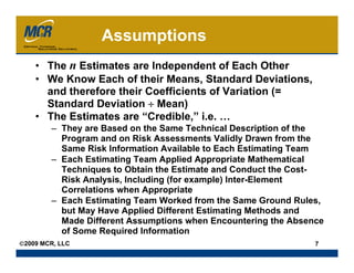 Assumptions
    • The n Estimates are Independent of Each Other
    • We Know Each of their Means, Standard Deviations,
      and therefore their Coefficients of Variation (=
      Standard Deviation ÷ Mean)
    • The Estimates are “Credible,” i.e. …
        – They are Based on the Same Technical Description of the
          Program and on Risk Assessments Validly Drawn from the
          Same Risk Information Available to Each Estimating Team
        – Each Estimating Team Applied Appropriate Mathematical
          Techniques to Obtain the Estimate and Conduct the Cost-
          Risk Analysis, Including (for example) Inter-Element
          Correlations when Appropriate
        – Each Estimating Team Worked from the Same Ground Rules,
          but May Have Applied Different Estimating Methods and
          Made Different Assumptions when Encountering the Absence
          of Some Required Information
©2009 MCR, LLC                                                  7
 