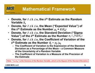 Mathematical Framework

  • Denote, for 1 ≤ k ≤ n, the kth Estimate as the Random
    Variable Sk
  • Denote, for 1 ≤ k ≤ n, the Mean (“Expected Value”) of
    the kth Estimate as the Number μk = E(Sk)
  • Denote, for 1 ≤ k ≤ n, the Standard Deviation (“Sigma
    Value”) of the kth Estimate as the Number σk = Var( Sk )
  • Denote, for 1 ≤ k ≤ n, the Coefficient of Variation of the
    kth Estimate as the Number θk = σk /μk
        – The Coefficient of Variation is the Expression of the Standard
          Deviation as a Percentage of the Mean – a Common Measure
          of the Uncertainty of a Random Variable
        – The Coefficient of Variation is a Measure of the Precision of
          the Estimate
  Note: “Var(Sk)” is the Variance of the Random Variable, which is the Square of the Standard Deviation.

©2009 MCR, LLC                                                                                     9
 
