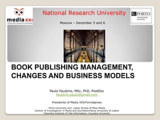 National Research University
                           Moscow – December 5 and 6




BOOK PUBLISHING MANAGEMENT,
CHANGES AND BUSINESS MODELS
                  Paulo Faustino, MSc, PhD, PostDoc
                      faustino.paulo@gmail.com

                    Presidente of Media XXI/Formalpress

                  Porto University and Lisbon School of Mass Media
     Centrer of Investigation in Media and Journalism/Nova University of Lisbon
             Columbia Institute of Tele Information, Coumbia University
 